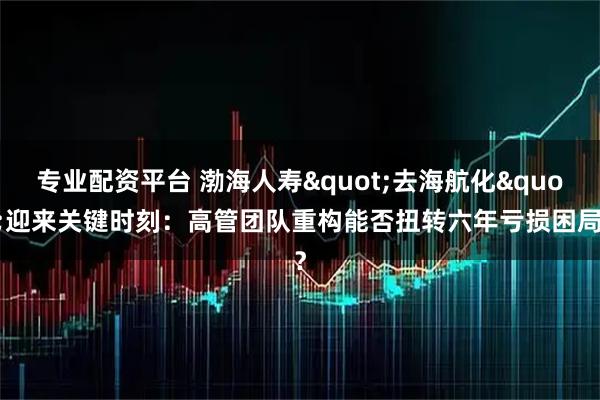 专业配资平台 渤海人寿"去海航化"迎来关键时刻:高管团队重构能否扭转六年亏损困局?