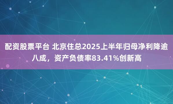 配资股票平台 北京住总2025上半年归母净利降逾八成，资产负债率83.41%创新高