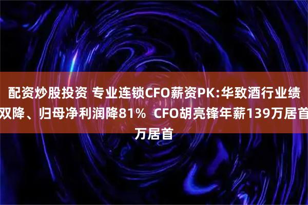 配资炒股投资 专业连锁CFO薪资PK:华致酒行业绩双降、归母净利润降81%  CFO胡亮锋年薪139万居首