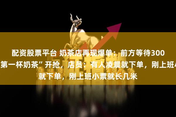 配资股票平台 奶茶店再现爆单：前方等待300杯！“秋天的第一杯奶茶”开抢，店员：有人凌晨就下单，刚上班小票就长几米