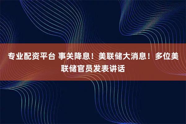 专业配资平台 事关降息！美联储大消息！多位美联储官员发表讲话
