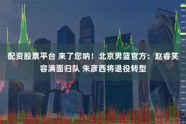 配资股票平台 来了您呐！北京男篮官方：赵睿笑容满面归队 朱彦西将退役转型