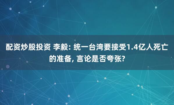 配资炒股投资 李毅: 统一台湾要接受1.4亿人死亡的准备, 言论是否夸张?