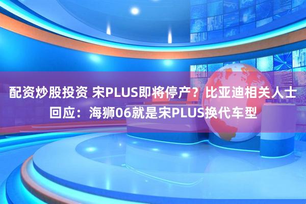 配资炒股投资 宋PLUS即将停产？比亚迪相关人士回应：海狮06就是宋PLUS换代车型