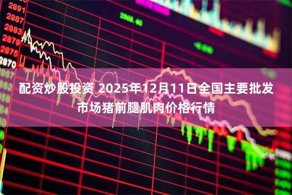 配资炒股投资 2025年12月11日全国主要批发市场猪前腿肌肉价格行情