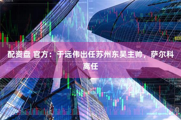配资盘 官方：于远伟出任苏州东吴主帅，萨尔科离任