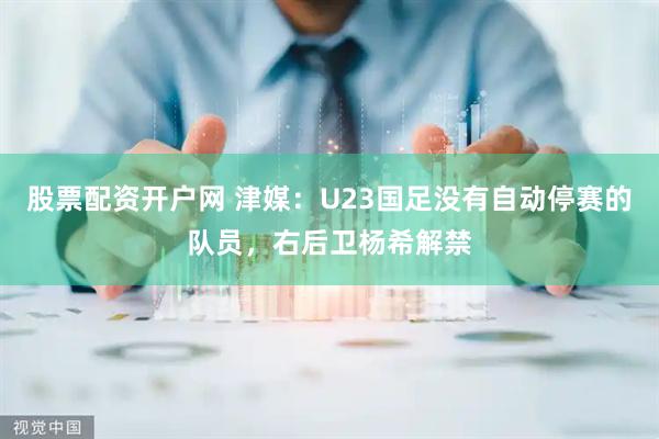股票配资开户网 津媒：U23国足没有自动停赛的队员，右后卫杨希解禁