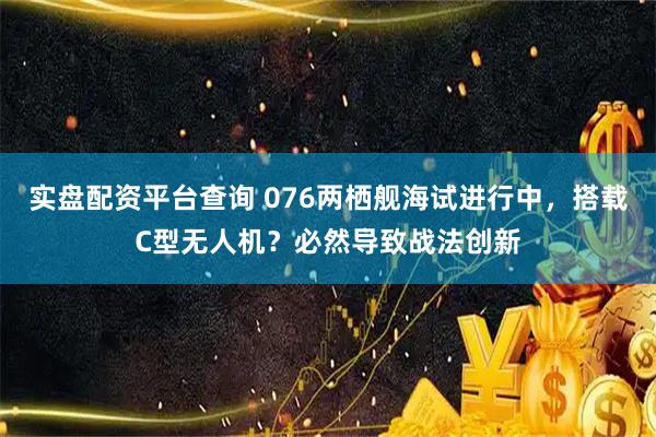 实盘配资平台查询 076两栖舰海试进行中，搭载C型无人机？必然导致战法创新