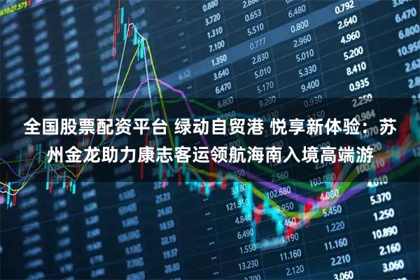 全国股票配资平台 绿动自贸港 悦享新体验：苏州金龙助力康志客运领航海南入境高端游