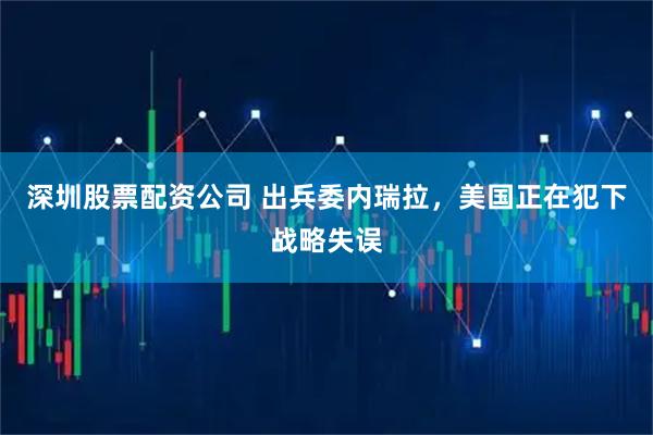 深圳股票配资公司 出兵委内瑞拉，美国正在犯下战略失误