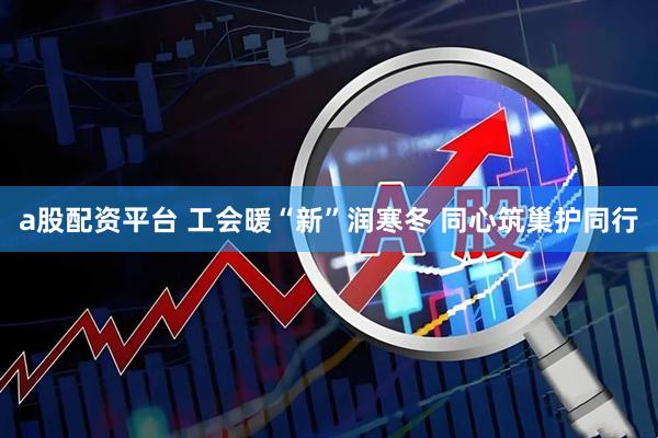 a股配资平台 工会暖“新”润寒冬 同心筑巢护同行