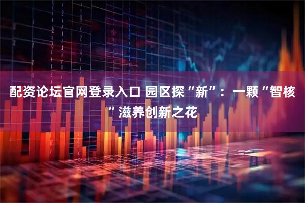 配资论坛官网登录入口 园区探“新”:一颗“智核”滋养创新之花