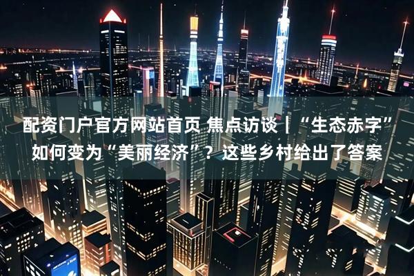 配资门户官方网站首页 焦点访谈｜“生态赤字”如何变为“美丽经济”？这些乡村给出了答案
