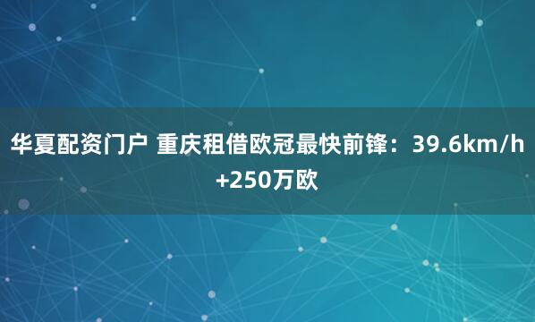 华夏配资门户 重庆租借欧冠最快前锋：39.6km/h+250万欧