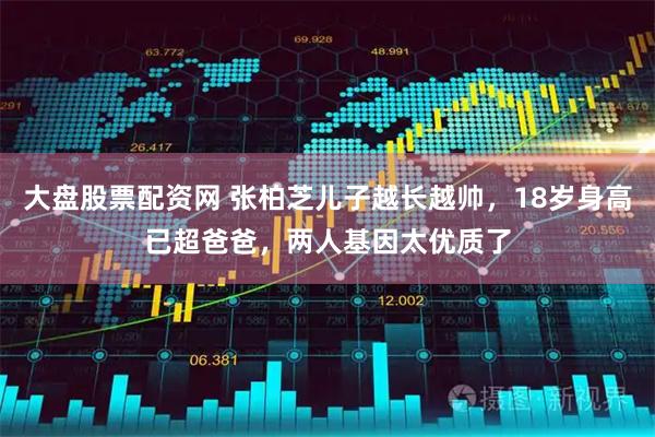 大盘股票配资网 张柏芝儿子越长越帅，18岁身高已超爸爸，两人基因太优质了