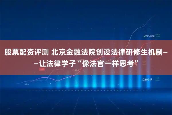 股票配资评测 北京金融法院创设法律研修生机制——让法律学子“像法官一样思考”