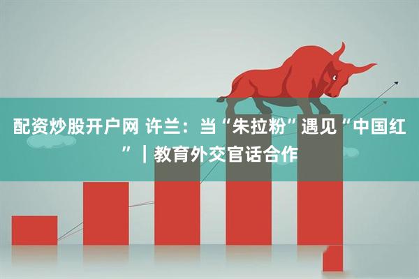 配资炒股开户网 许兰：当“朱拉粉”遇见“中国红”｜教育外交官话合作