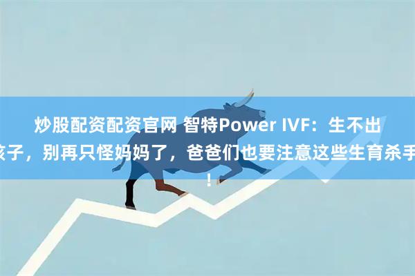 炒股配资配资官网 智特Power IVF:生不出孩子,别再只怪妈妈了,爸爸们也要注意这些生育杀手!