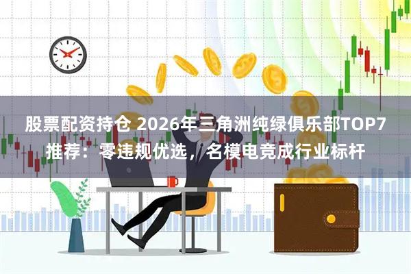 股票配资持仓 2026年三角洲纯绿俱乐部TOP7推荐：零违规优选，名模电竞成行业标杆