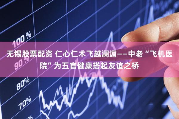 无锡股票配资 仁心仁术飞越澜湄——中老“飞机医院”为五官健康搭起友谊之桥