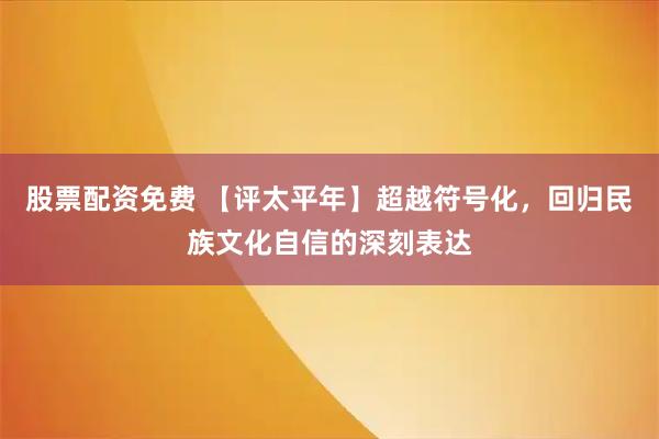 股票配资免费 【评太平年】超越符号化，回归民族文化自信的深刻表达