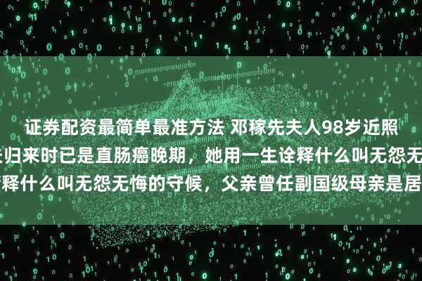 证券配资最简单最准方法 邓稼先夫人98岁近照曝光：消失28年的丈夫归来时已是直肠癌晚期，她用一生诠释什么叫无怨无悔的守候，父亲曾任副国级母亲是居里夫人弟子