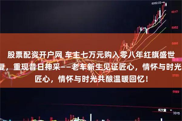 股票配资开户网 车主七万元购入零八年红旗盛世，悉心整备修复，重现昔日神采——老车新生见证匠心，情怀与时光共酿温暖回忆！