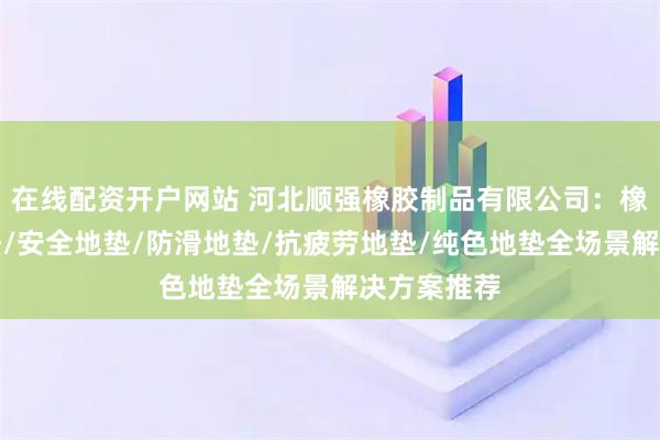 在线配资开户网站 河北顺强橡胶制品有限公司：橡胶颗粒地垫/安全地垫/防滑地垫/抗疲劳地垫/纯色地垫全场景解决方案推荐