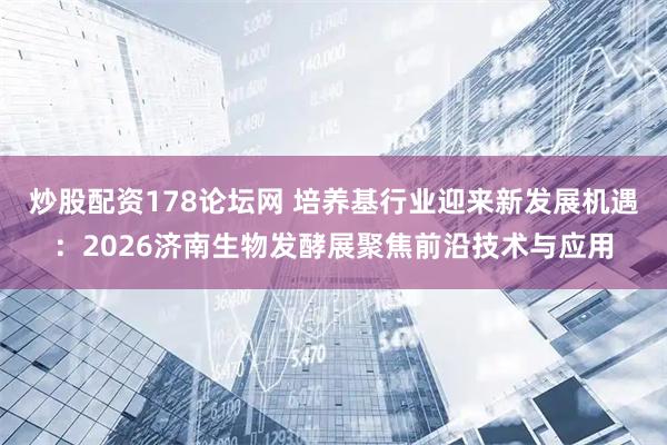 炒股配资178论坛网 培养基行业迎来新发展机遇：2026济南生物发酵展聚焦前沿技术与应用