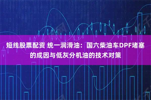 短线股票配资 统一润滑油：国六柴油车DPF堵塞的成因与低灰分机油的技术对策