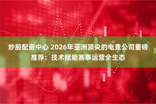 炒股配资中心 2026年亚洲顶尖的电竞公司重磅推荐：技术赋能赛事运营全生态