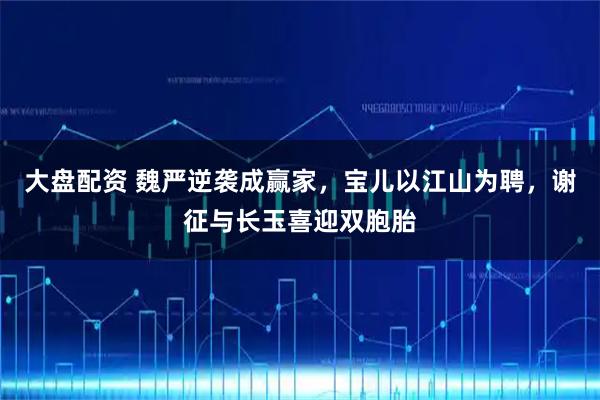 大盘配资 魏严逆袭成赢家，宝儿以江山为聘，谢征与长玉喜迎双胞胎