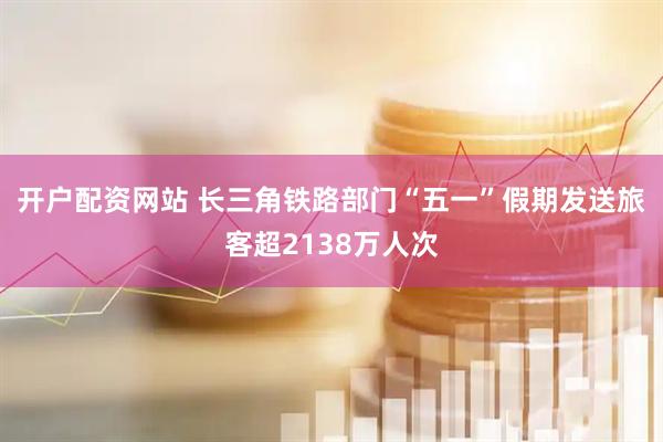 开户配资网站 长三角铁路部门“五一”假期发送旅客超2138万人次