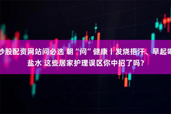 炒股配资网站问必选 朝“问”健康丨发烧捂汗、早起喝盐水 这些居家护理误区你中招了吗？