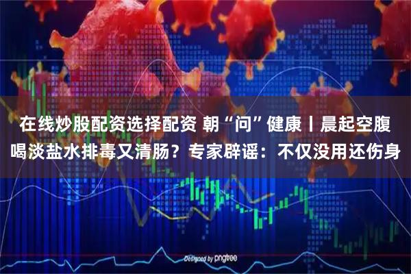在线炒股配资选择配资 朝“问”健康丨晨起空腹喝淡盐水排毒又清肠？专家辟谣：不仅没用还伤身