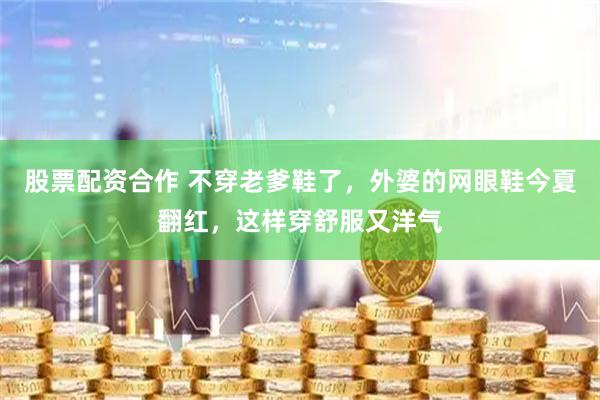 股票配资合作 不穿老爹鞋了，外婆的网眼鞋今夏翻红，这样穿舒服又洋气