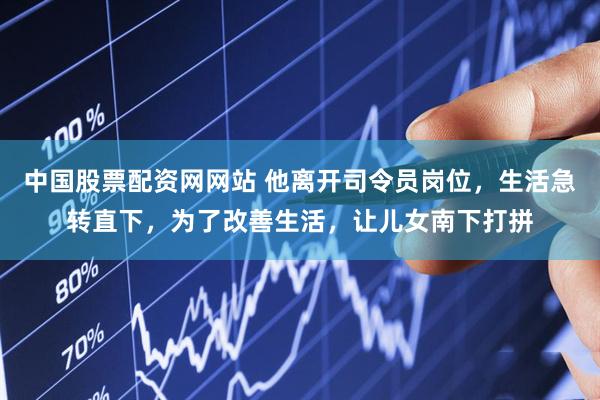 中国股票配资网网站 他离开司令员岗位，生活急转直下，为了改善生活，让儿女南下打拼
