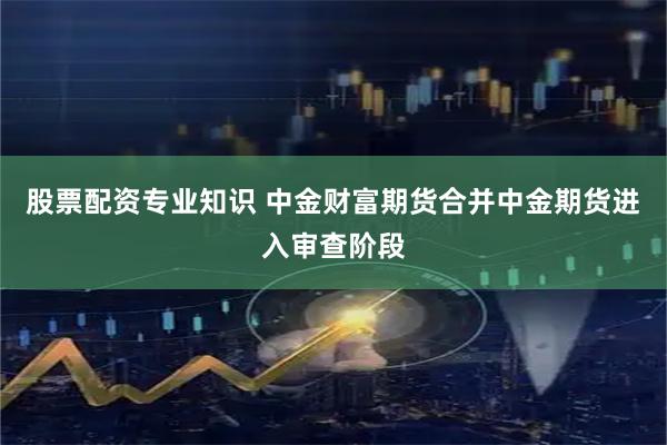 股票配资专业知识 中金财富期货合并中金期货进入审查阶段