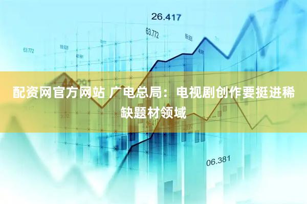 配资网官方网站 广电总局：电视剧创作要挺进稀缺题材领域