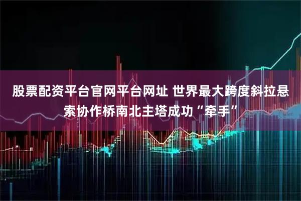 股票配资平台官网平台网址 世界最大跨度斜拉悬索协作桥南北主塔成功“牵手”