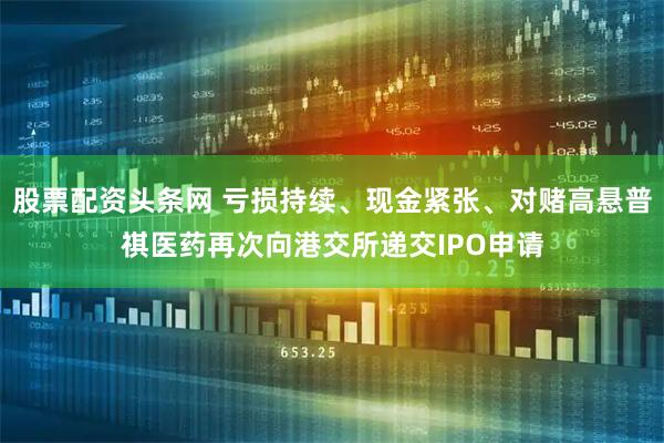 股票配资头条网 亏损持续、现金紧张、对赌高悬普祺医药再次向港交所递交IPO申请