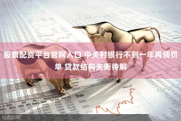 股票配资平台官网入口 中关村银行不到一年再领罚单 贷款结构失衡待解