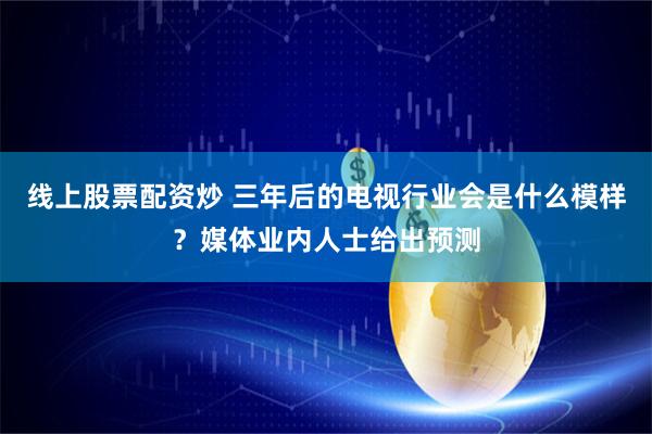 线上股票配资炒 三年后的电视行业会是什么模样？媒体业内人士给出预测