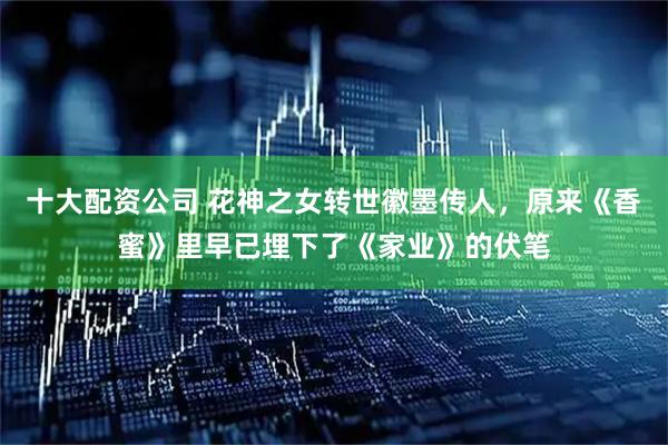 十大配资公司 花神之女转世徽墨传人，原来《香蜜》里早已埋下了《家业》的伏笔