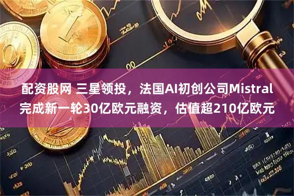配资股网 三星领投，法国AI初创公司Mistral完成新一轮30亿欧元融资，估值超210亿欧元