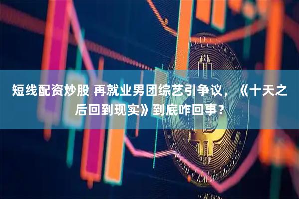 短线配资炒股 再就业男团综艺引争议，《十天之后回到现实》到底咋回事？