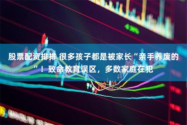 股票配资排排 很多孩子都是被家长“亲手养废的”！致命教育误区，多数家庭在犯